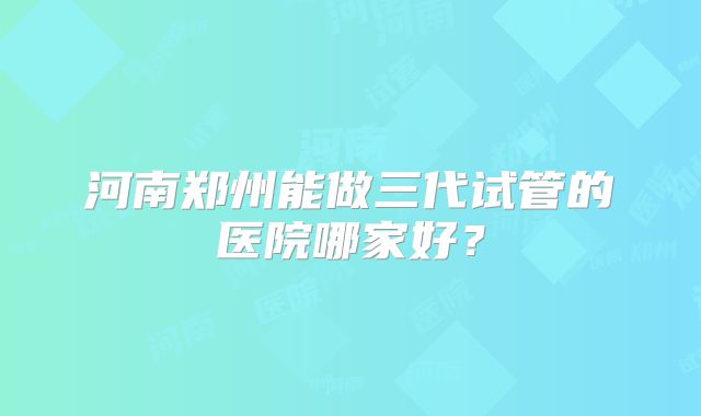 河南郑州能做三代试管的医院哪家好？