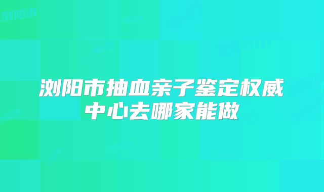 浏阳市抽血亲子鉴定权威中心去哪家能做