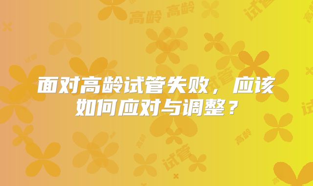 面对高龄试管失败，应该如何应对与调整？