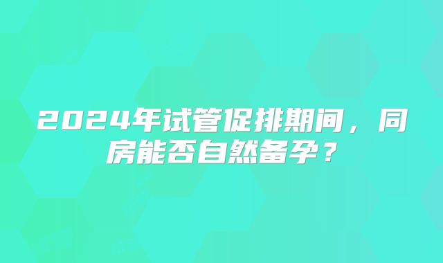 2024年试管促排期间，同房能否自然备孕？