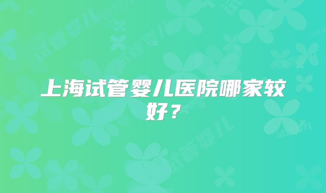 上海试管婴儿医院哪家较好？