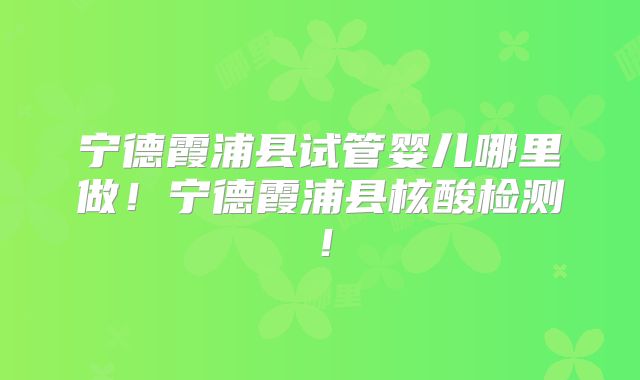 宁德霞浦县试管婴儿哪里做！宁德霞浦县核酸检测！
