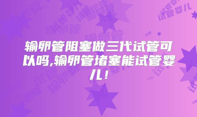 输卵管阻塞做三代试管可以吗,输卵管堵塞能试管婴儿!