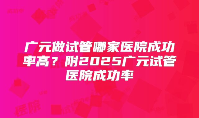 广元做试管哪家医院成功率高?附2025广元试管医院成功率