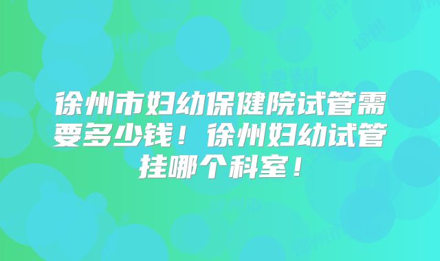 徐州市妇幼保健院试管需要多少钱！徐州妇幼试管挂哪个科室！