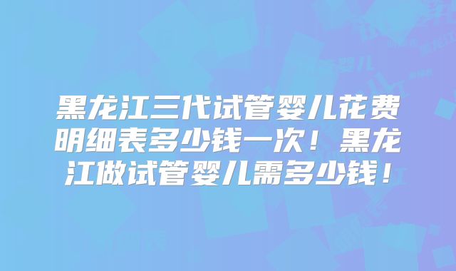 黑龙江三代试管婴儿花费明细表多少钱一次！黑龙江做试管婴儿需多少钱！