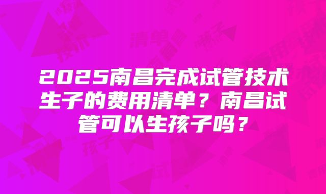 2025南昌完成试管技术生子的费用清单？南昌试管可以生孩子吗？