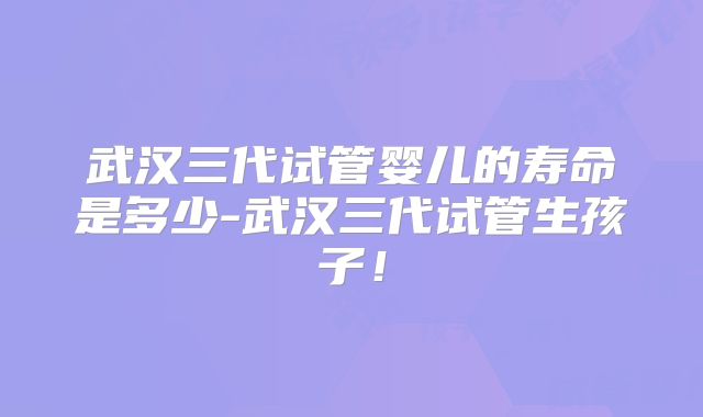 武汉三代试管婴儿的寿命是多少-武汉三代试管生孩子！