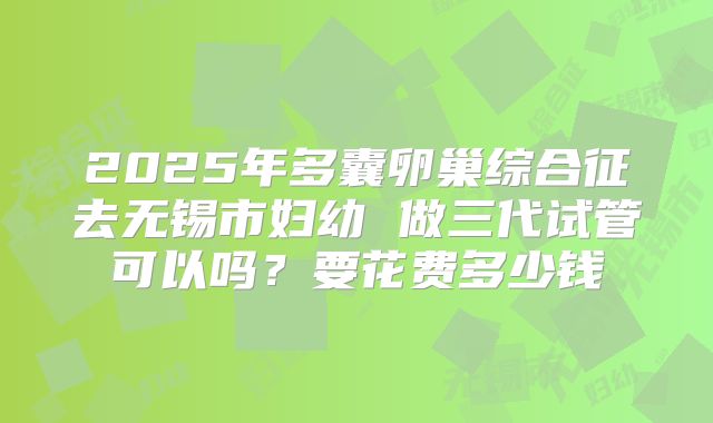 2025年多囊卵巢综合征去无锡市妇幼 做三代试管可以吗?要花费多少钱