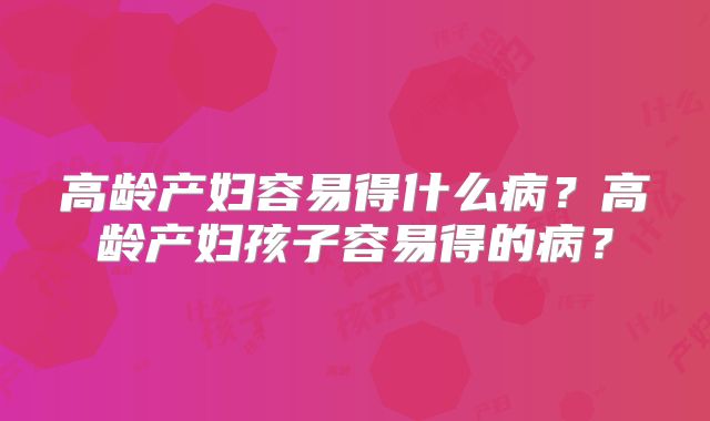 高龄产妇容易得什么病？高龄产妇孩子容易得的病？