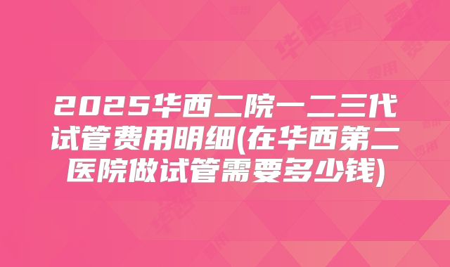 2025华西二院一二三代试管费用明细(在华西第二医院做试管需要多少钱)