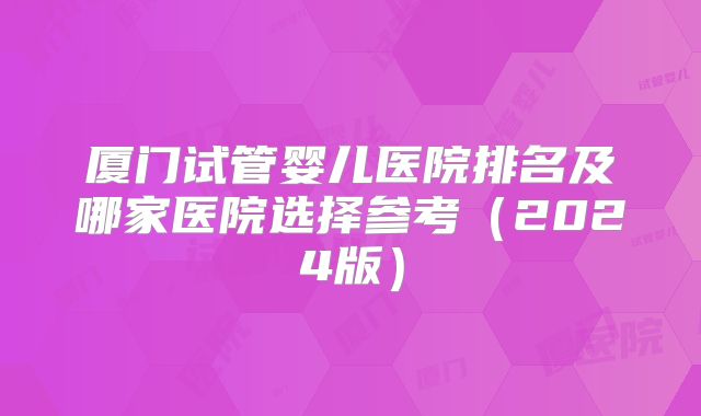 厦门试管婴儿医院排名及哪家医院选择参考（2024版）