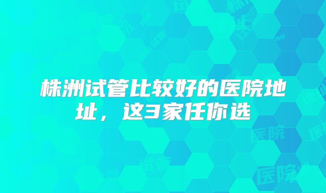 株洲试管比较好的医院地址,这3家任你选