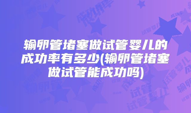 输卵管堵塞做试管婴儿的成功率有多少(输卵管堵塞做试管能成功吗)