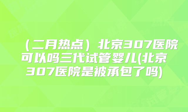 （二月热点）北京307医院可以吗三代试管婴儿(北京307医院是被承包了吗)