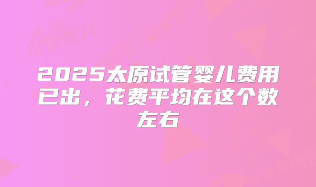 2025太原试管婴儿费用已出，花费平均在这个数左右