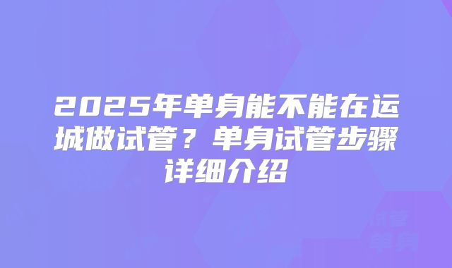 2025年单身能不能在运城做试管？单身试管步骤详细介绍