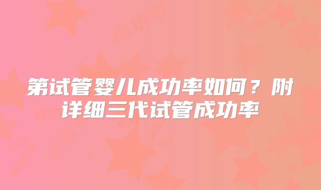 第试管婴儿成功率如何？附详细三代试管成功率