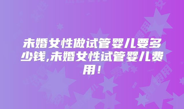 未婚女性做试管婴儿要多少钱,未婚女性试管婴儿费用！