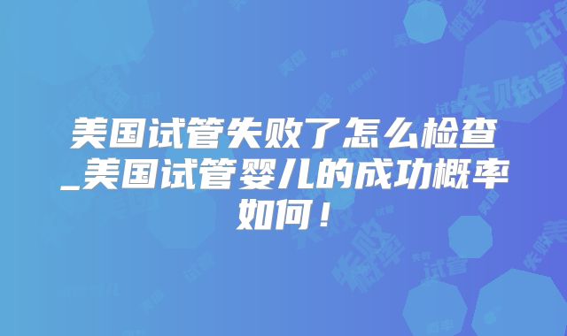 美国试管失败了怎么检查_美国试管婴儿的成功概率如何！