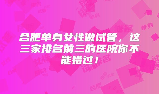 合肥单身女性做试管，这三家排名前三的医院你不能错过！