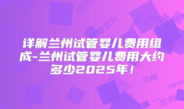 详解兰州试管婴儿费用组成-兰州试管婴儿费用大约多少2025年！
