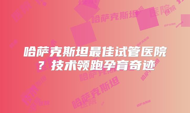哈萨克斯坦最佳试管医院？技术领跑孕育奇迹