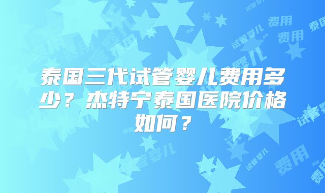 泰国三代试管婴儿费用多少?杰特宁泰国医院价格如何?