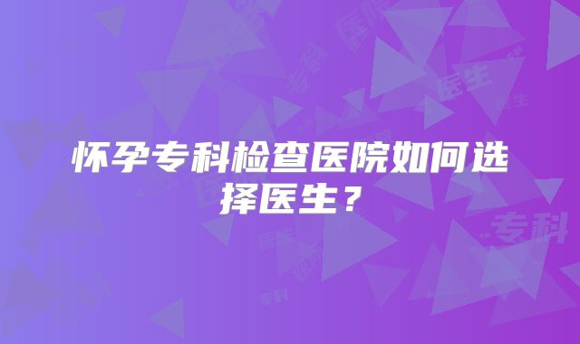 怀孕专科检查医院如何选择医生？