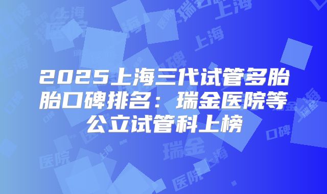 2025上海三代试管多胎胎口碑排名:瑞金医院等公立试管科上榜