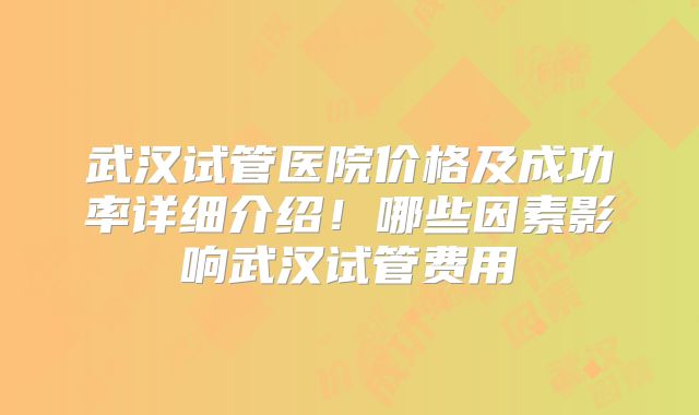 武汉试管医院价格及成功率详细介绍！哪些因素影响武汉试管费用