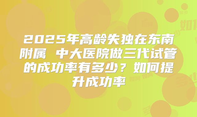 2025年高龄失独在东南附属 中大医院做三代试管的成功率有多少？如何提升成功率