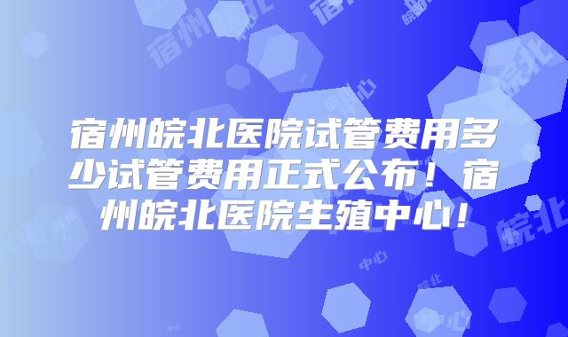 宿州皖北医院试管费用多少试管费用正式公布！宿州皖北医院生殖中心！