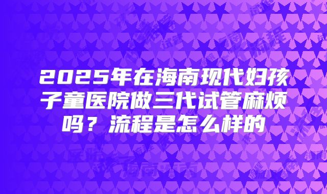 2025年在海南现代妇孩子童医院做三代试管麻烦吗？流程是怎么样的