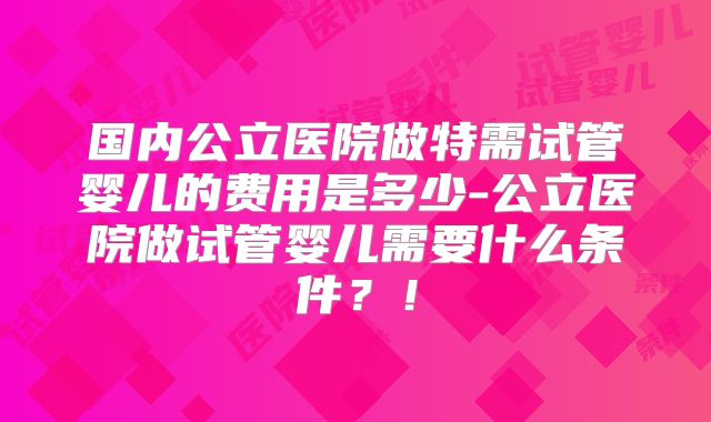 国内公立医院做特需试管婴儿的费用是多少-公立医院做试管婴儿需要什么条件？！
