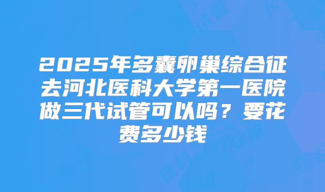 2025年多囊卵巢综合征去河北医科大学第一医院做三代试管可以吗?要花费多少钱