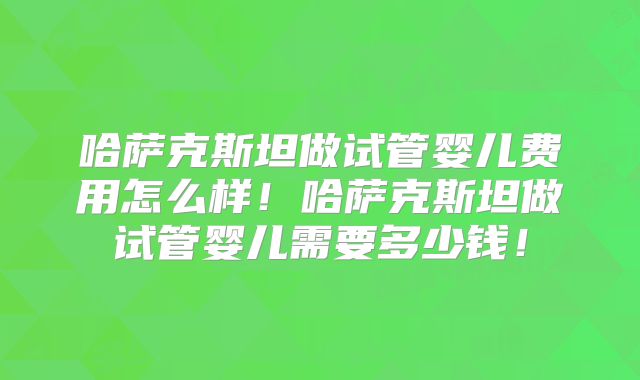 哈萨克斯坦做试管婴儿费用怎么样！哈萨克斯坦做试管婴儿需要多少钱！