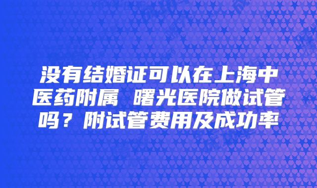 没有结婚证可以在上海中医药附属 曙光医院做试管吗?附试管费用及成功率