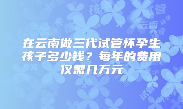 在云南做三代试管怀孕生孩子多少钱？每年的费用仅需几万元