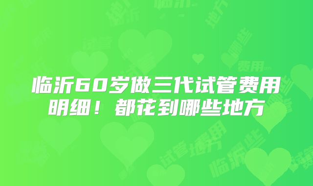 临沂60岁做三代试管费用明细！都花到哪些地方