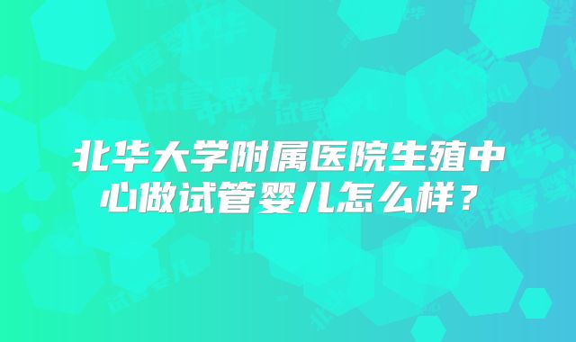 北华大学附属医院生殖中心做试管婴儿怎么样？