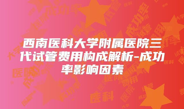 西南医科大学附属医院三代试管费用构成解析-成功率影响因素