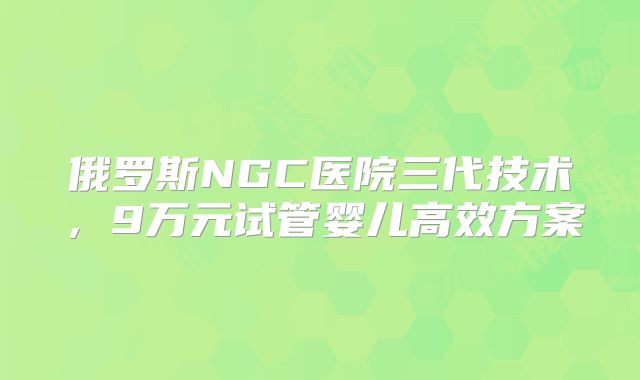 俄罗斯NGC医院三代技术，9万元试管婴儿高效方案