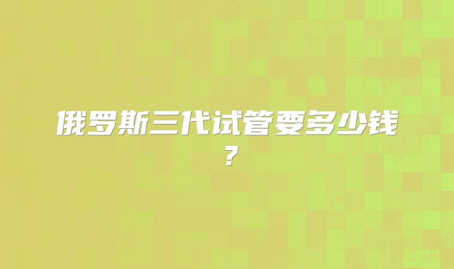 俄罗斯三代试管要多少钱?