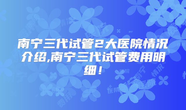 南宁三代试管2大医院情况介绍,南宁三代试管费用明细！