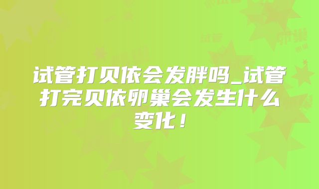 试管打贝依会发胖吗_试管打完贝依卵巢会发生什么变化！