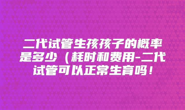 二代试管生孩孩子的概率是多少（耗时和费用-二代试管可以正常生育吗！