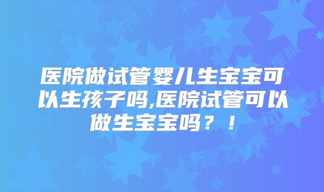 医院做试管婴儿生宝宝可以生孩子吗,医院试管可以做生宝宝吗？！