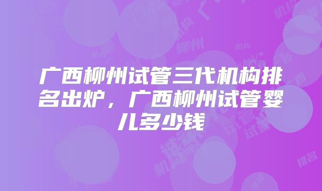 广西柳州试管三代机构排名出炉，广西柳州试管婴儿多少钱