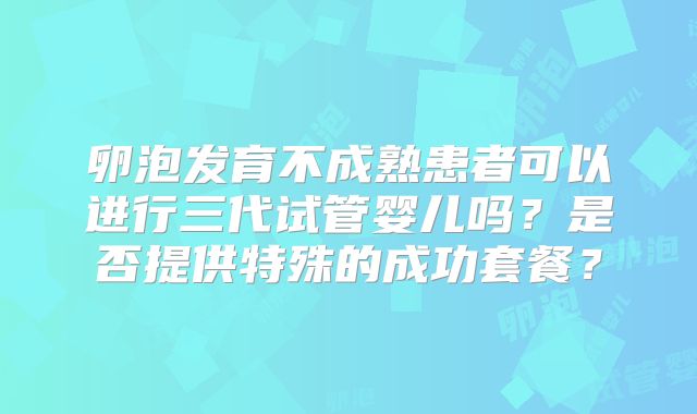 卵泡发育不成熟患者可以进行三代试管婴儿吗?是否提供特殊的成功套餐?